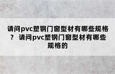 请问pvc塑钢门窗型材有哪些规格？ 请问pvc塑钢门窗型材有哪些规格的